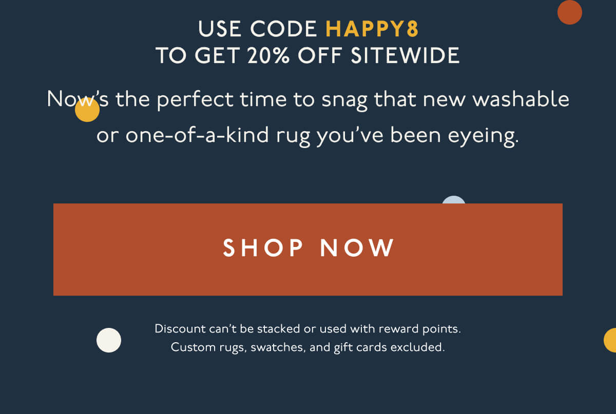 Use code HAPPY8 to get 20% off sitewide | Now’s the perfect time to snag that new washable or one-of-a-kind rug you’ve been eyeing. | [ SHOP NOW ] | Discount can’t be stacked or used with reward points. Custom rugs, swatches, and gift cards excluded.