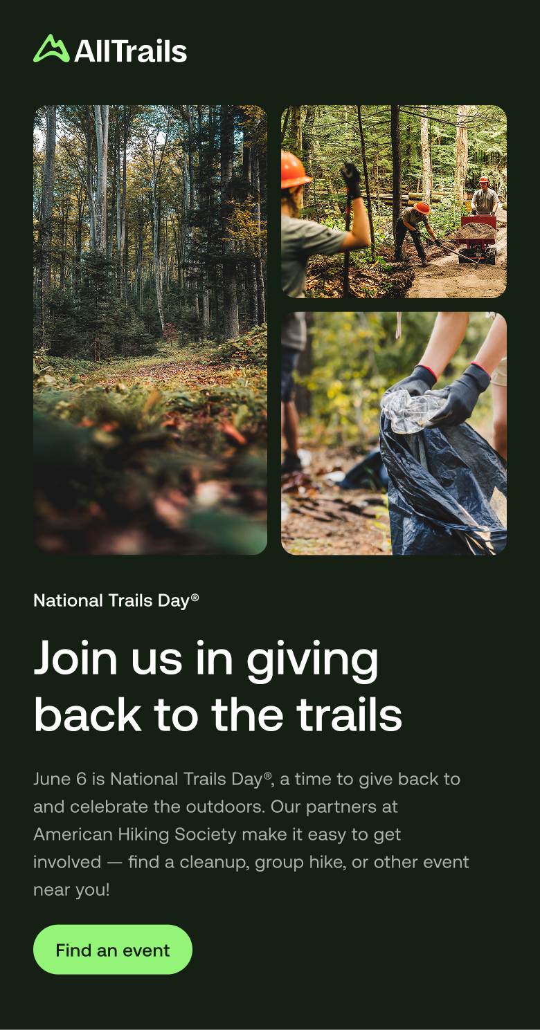 
																		    National Trails Day®
																			Join us in giving back to the trails
																			June 6 is National Trails Day®, a time to give back to and celebrate the outdoors. Our partners at American Hiking Society make it easy to get involved — find a cleanup, group hike, or other event near you!
																			Find an event