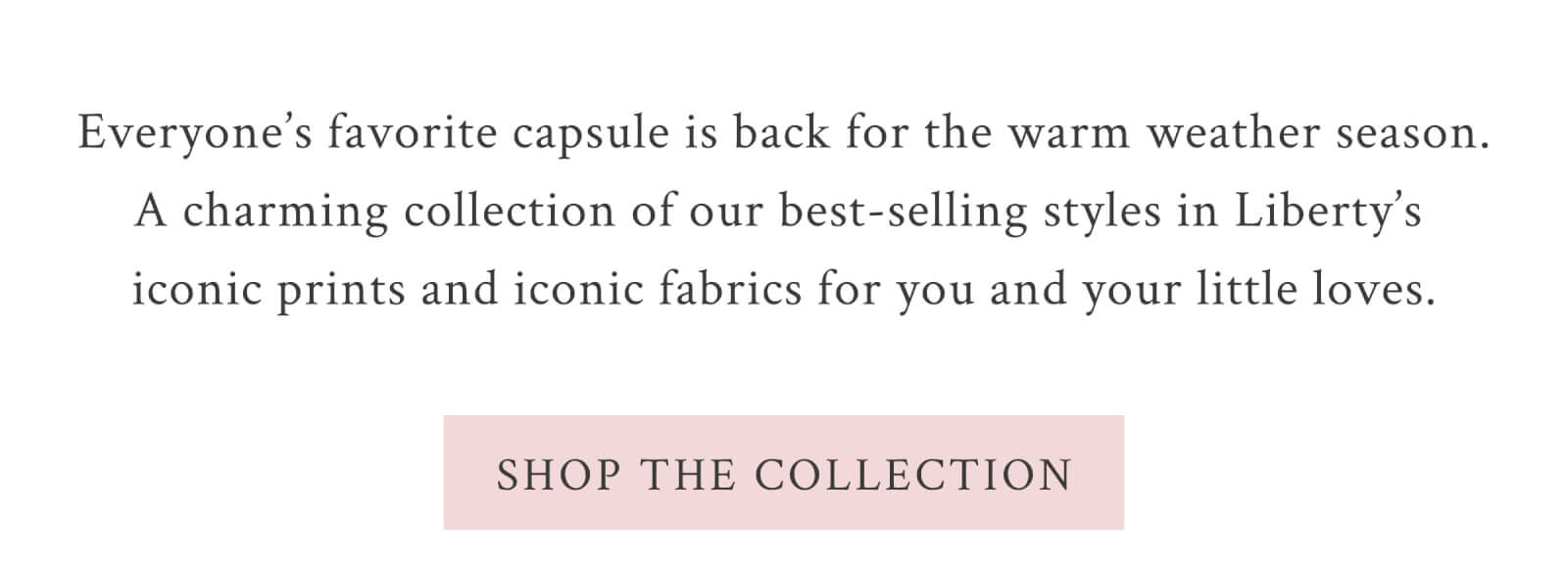 Everyone’s favorite capsule is back for the warm weather season. A charming collection of our best-selling styles in Liberty’s iconic prints and iconic fabrics for you and your little loves.  <SHOP THE COLLECTION>