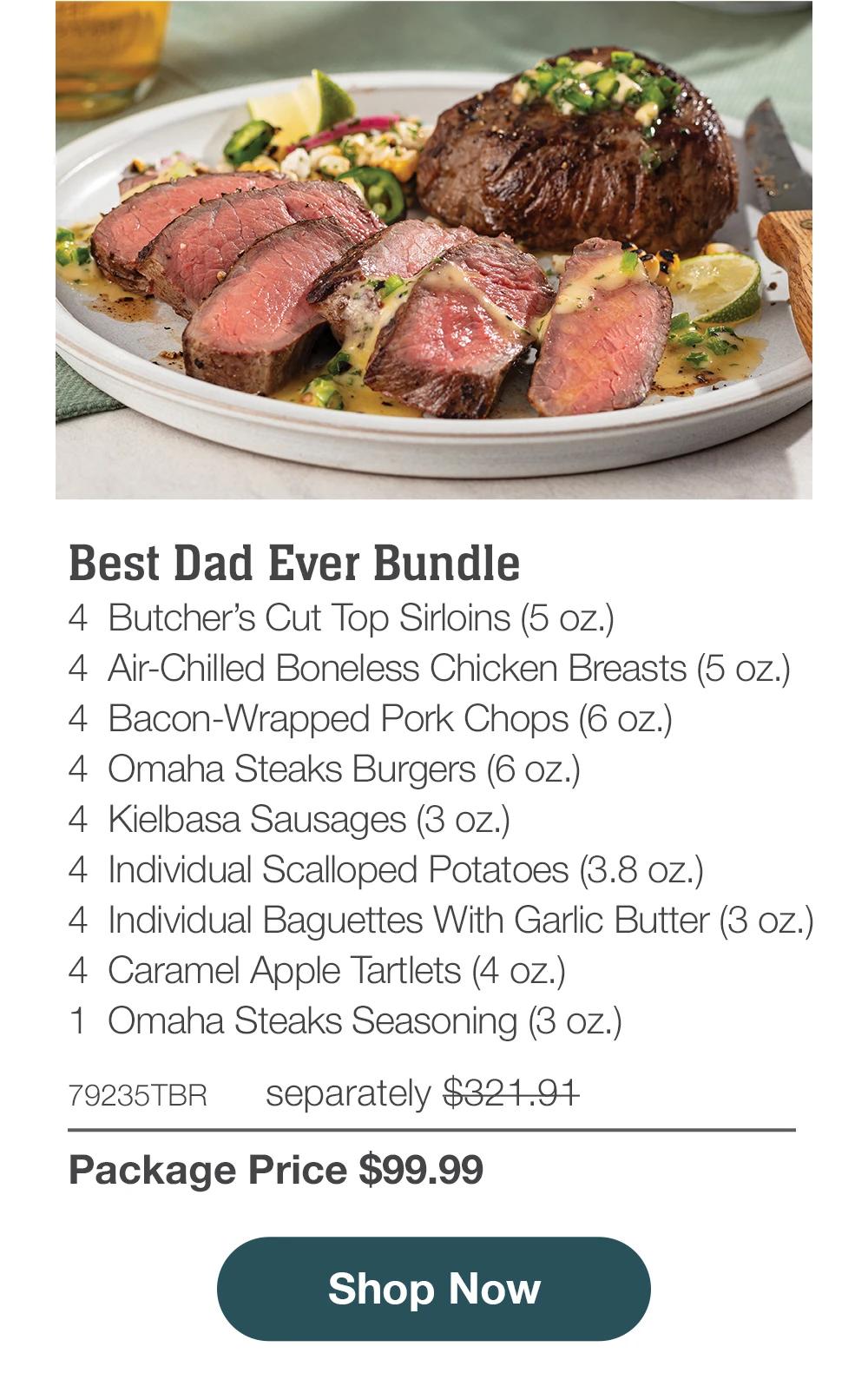 Best Dad Ever Bundle - 4 Butcher's Cut Top Sirloins (5 oz.) - 4 Air-Chilled Boneless Chicken Breasts (5 oz.) - 4 Bacon-Wrapped Pork Chops (6 oz.) - 4 Omaha Steaks Burgers (6 oz.) - 4 Kielbasa Sausages (3 oz.) - 4 Individual Scalloped Potatoes (3.8 oz.) - 4 Individual Baguettes With Garlic Butter (3 oz.) - 4 Caramel Apple Tartlets (4 oz.) - 1 Omaha Steaks Seasoning (3 oz.) - 79235TBR separately $321.91 | Package Price $99.99 || Shop Now