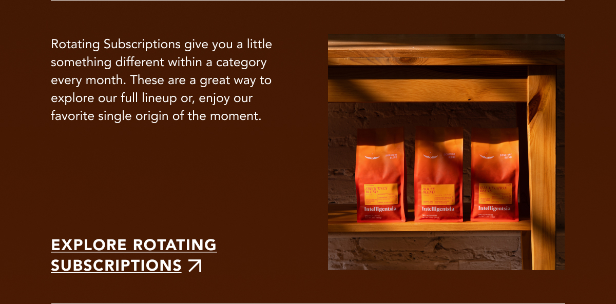 Rotating Subscriptions give you a little something different within a category every month. These are a great way to explore our full lineup or, enjoy our favorite single origin of the moment. | EXPLORE ROTATING SUBSCRIPTIONS