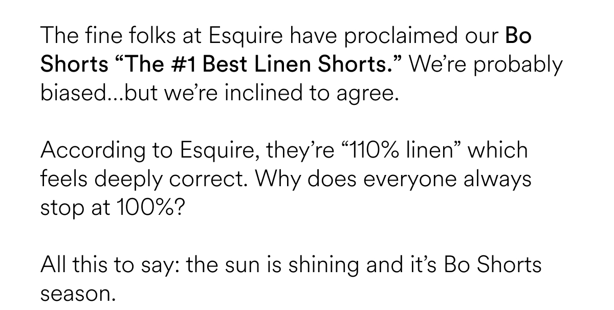 The fine folks at Esquire have proclaimed our Bo Shorts “The #1 Best Linen Shorts.” We’re probably biased…but we’re inclined to agree.   According to Esquire, they’re “110% linen” which feels deeply correct. Why does everyone always stop at 100%? All this to say: the sun is shining and it’s Bo Shorts season.