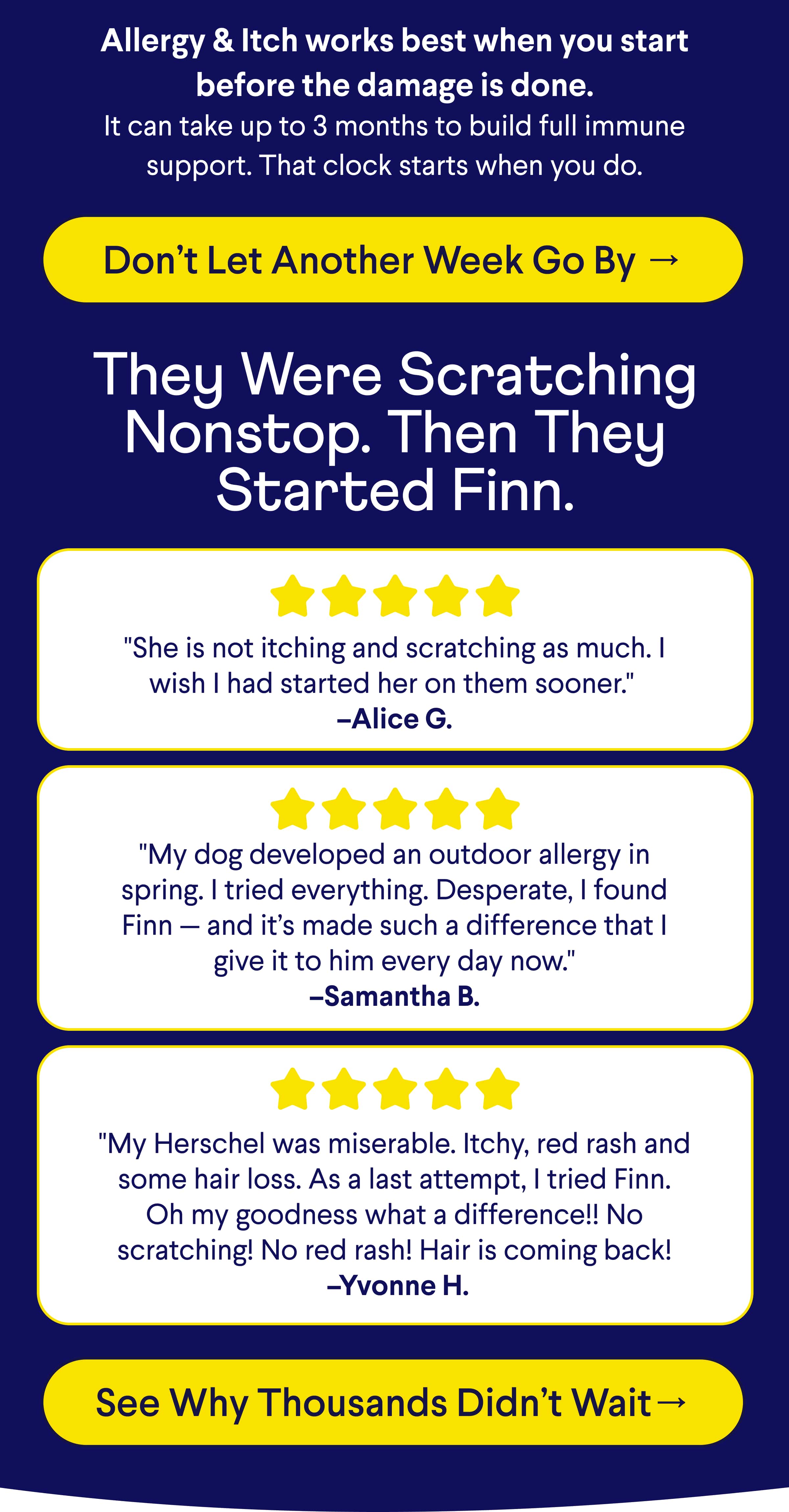 TEXT: Allergy & Itch works best when you start before the damage is done. It can take up to 3 months to build full immune support. That clock starts when you do.  Don’t Let Another Week Go By → They Were Scratching Nonstop. Then They Started Finn. "She is not itching and scratching as much. I wish I had started her on them sooner."  –Alice G. "My dog developed an outdoor allergy in spring. I tried everything. Desperate, I found Finn — and it’s made such a difference that I give it to him every day now." –Samantha B.  "My Herschel was miserable. Itchy, red rash and some hair loss. As a last attempt, I tried Finn. Oh my goodness what a difference!! No scratching! No red rash! Hair is coming back!  –Yvonne H.  CTA: See Why Thousands Didn’t Wait→