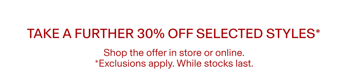 Take a further 30% off selected styles* |  Shop the offer in store or online. | *Exclusions apply. While stocks last.