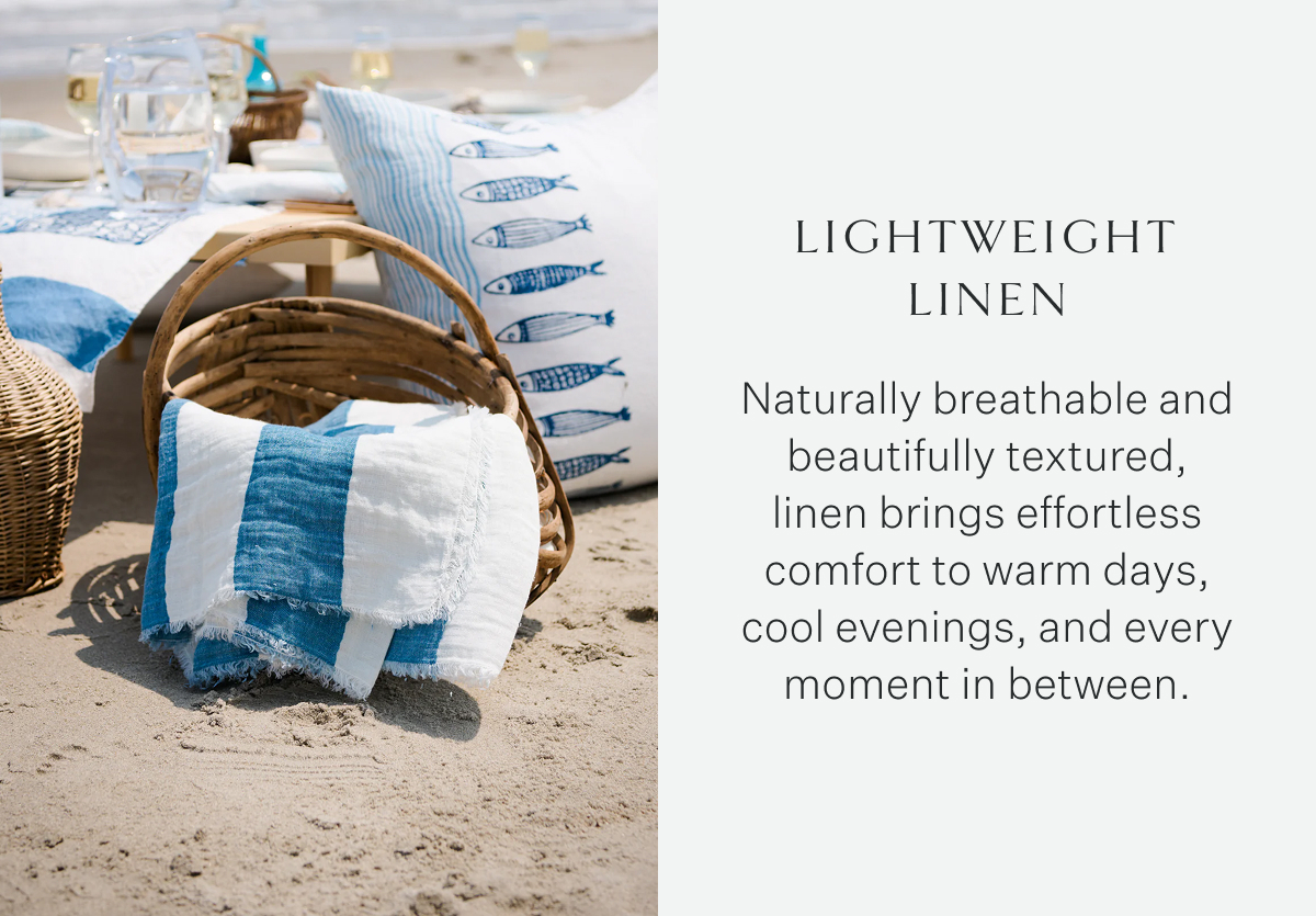 Lightweight Linen Naturally breathable and beautifully textured, linen brings effortless comfort to warm days, cool evenings, and every moment in between.