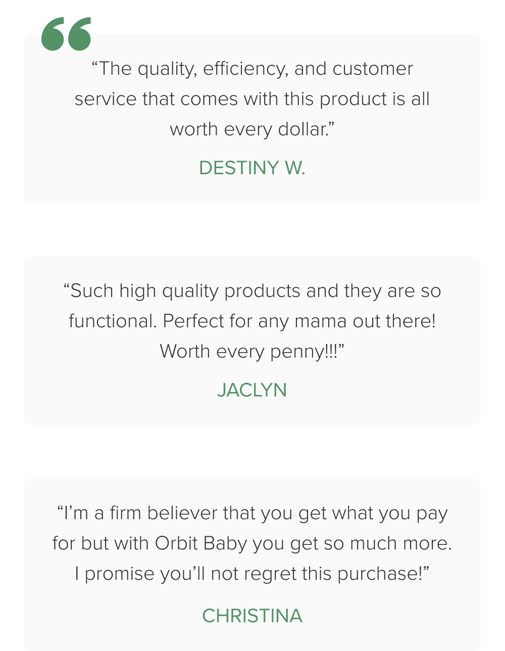“The quality, efficiency, and customer service that comes with this product is all worth every dollar.” Destiny W. “Such high quality products and they are so functional. Perfect for any mama out there! Worth every penny!!!” Jaclyn “I’m a firm believer that you get what you pay for but with Orbit Baby you get so much more. I promise you’ll not regret this purchase!” christina