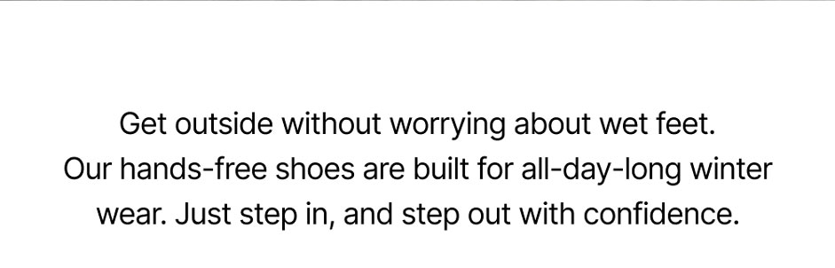 Get outside without worrying about wet feet. Our hands-free shoes are built for all-day-long winter wear. Just step in, and step out with confidence. 