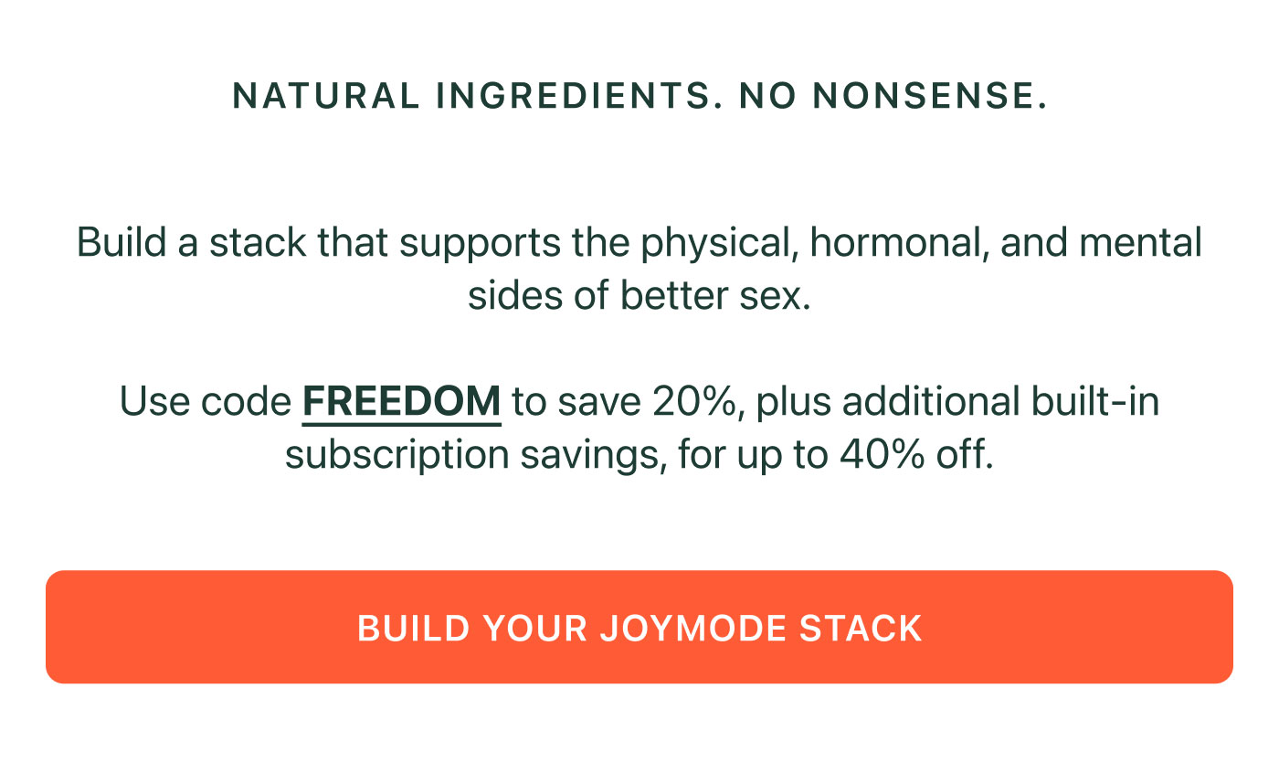 NATURAL INGREDIENTS. NO NONSENSE.  Build a stack that supports the physical, hormonal, and mental sides of better sex.  Use code FREEDOM to save 20%, plus additional built-in subscription savings, for up to 40% off.  BUILD YOUR JOYMODE STACK