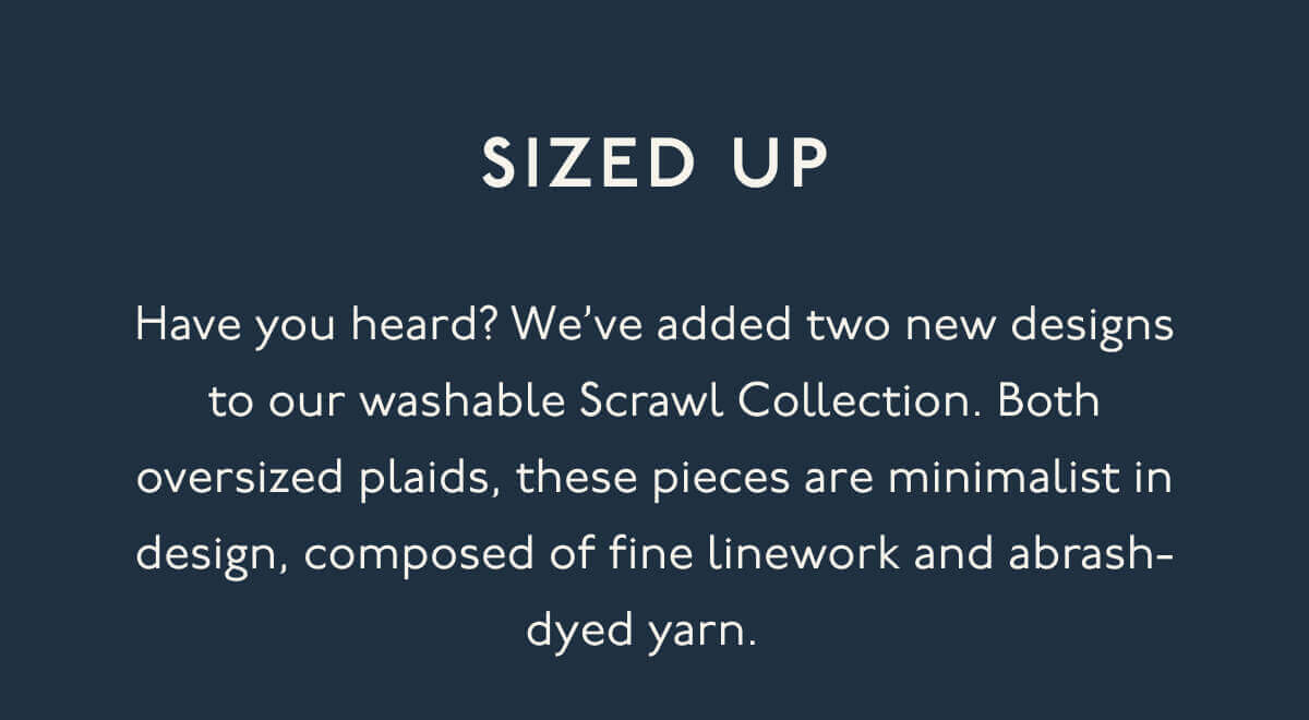 SIZED UP | Have you heard? We’ve added two new designs to our washable Scrawl Collection. Both oversized plaids, these pieces are minimalist in design, composed of fine linework and abrash-dyed yarn.&nbsp;