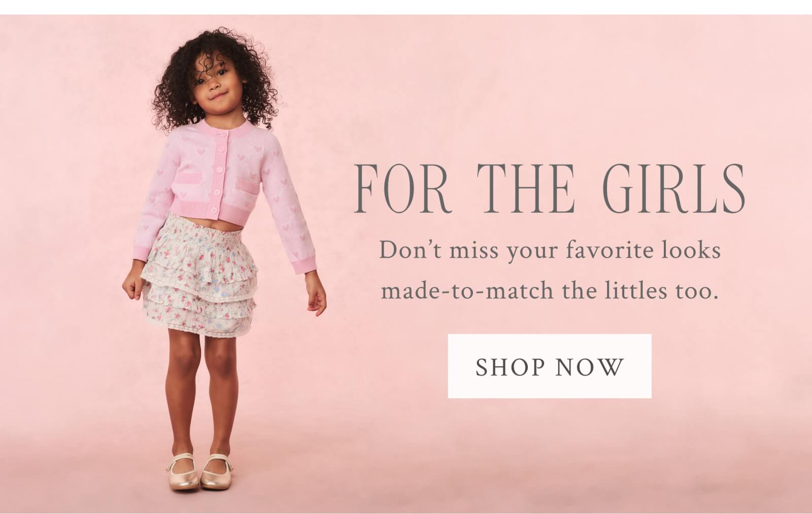 FOR THE GIRLS Don’t miss your favorite looks made-to-match the littles too.  <SHOP NOW>