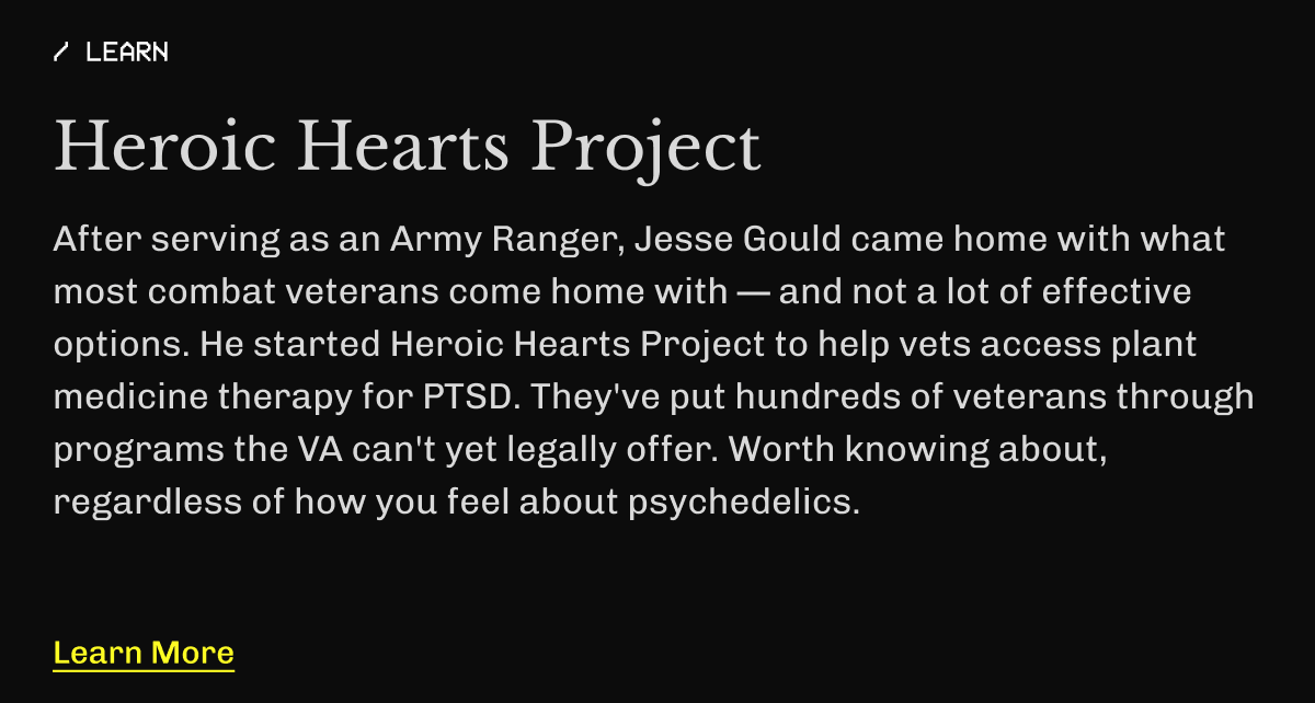 / LEARN | Heroic Hearts Project | After serving as an Army Ranger, Jesse Gould came home with what most combat veterans come home with — and not a lot of effective options. He started Heroic Hearts Project to help vets access plant medicine therapy for PTSD. They've put hundreds of veterans through programs the VA can't yet legally offer. Worth knowing about, regardless of how you feel about psychedelics. | Learn More 