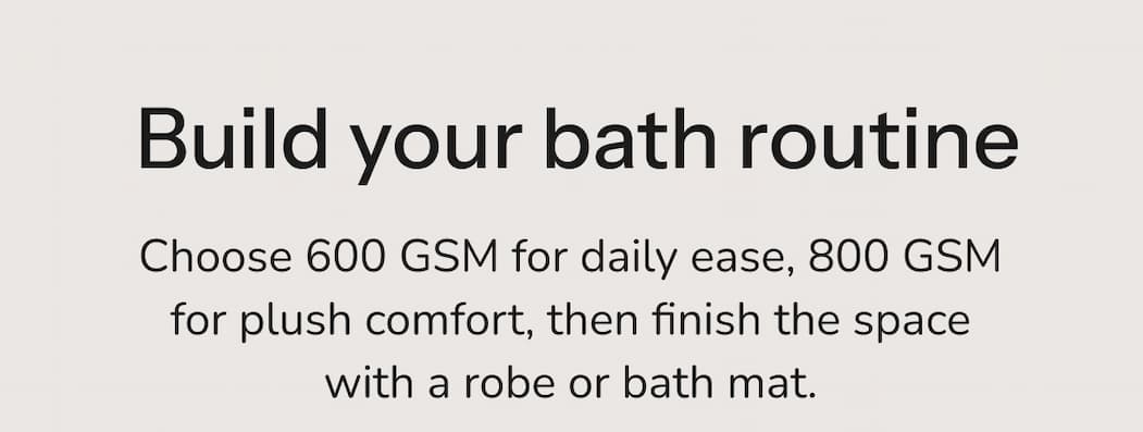 Build your bath routine Choose 600 GSM for daily ease, 800 GSM for plush comfort, then finish the space with a robe or bath mat.