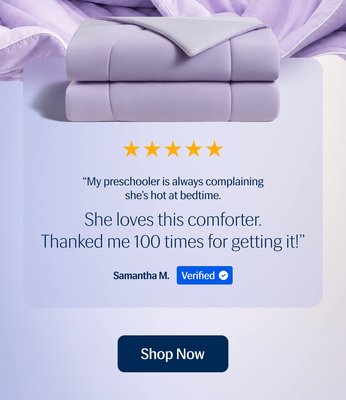 “My preschooler is always complaining she’s hot at bedtime. She loves this comforter. Thanked me 100 times for getting it!” Samantha M. Verified | Shop Now