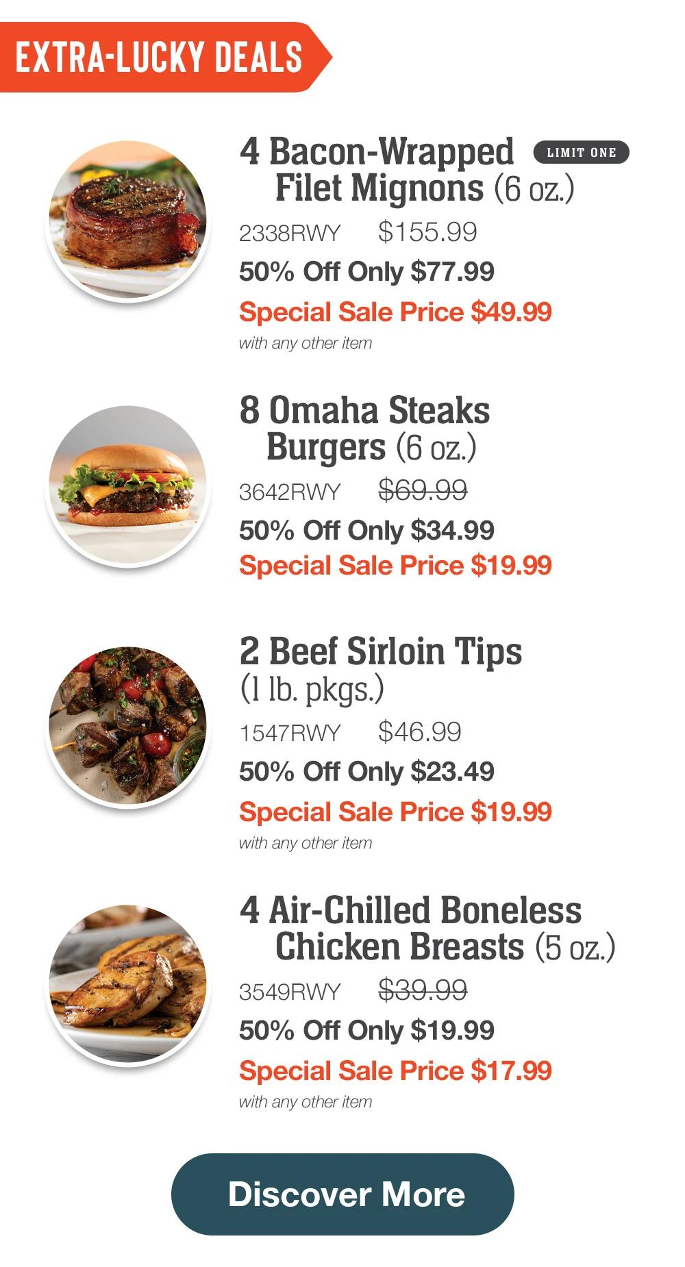 EXTRA-LUCKY DEALS
4 Bacon-Wrapped
LIMIT ONE
Filet Mignons (6 oz.)
2338RWT
$155.99
50% Off Only $77.99
Special Sale Price $49.99
with any other item
8 Omaha Steaks
Burgers (6 oz.)
3642RWT
$69.99
50% Off Only $34.99
Special Sale Price $19.99
2 Beef Sirloin Tips
(1 lb. pkgs.)
1547RWT
$46.99
50% Off Only $23.49
Special Sale Price $19.99
with any other item
4 Air-Chilled Boneless
Chicken Breasts (5 oz.)
3549RWT
$39.99
50% Off Only $19.99
Special Sale Price $17.99
with any other item
Discover More
