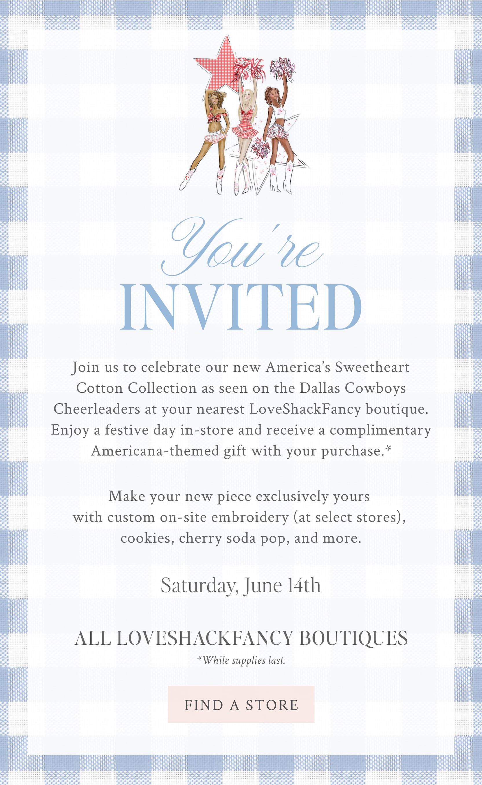 You’re Invited  Join us to celebrate our new America’s Sweetheart Cotton Collection as seen on the Dallas Cowboys Cheerleaders at your nearest LoveShackFancy boutique. Enjoya festive day in-store and receive a complimentary Americana-themed gift with your purchase*.   Make your new piece exclusively yours with custom on-site embroidery (at select doors), cookies, cherry soda pop, and more.   Saturday, June 14th   All LoveShackFancy boutiques   *While supplies last.    <FIND A STORE>