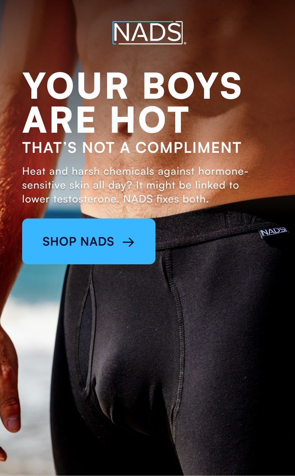 YOUR BOYS ARE HOT THAT’S NOT A COMPLIMENT Heat and harsh chemicals against hormone-sensitive skin all day? It might be linked to lower testosterone. NADS fixes both. SHOP NADS →