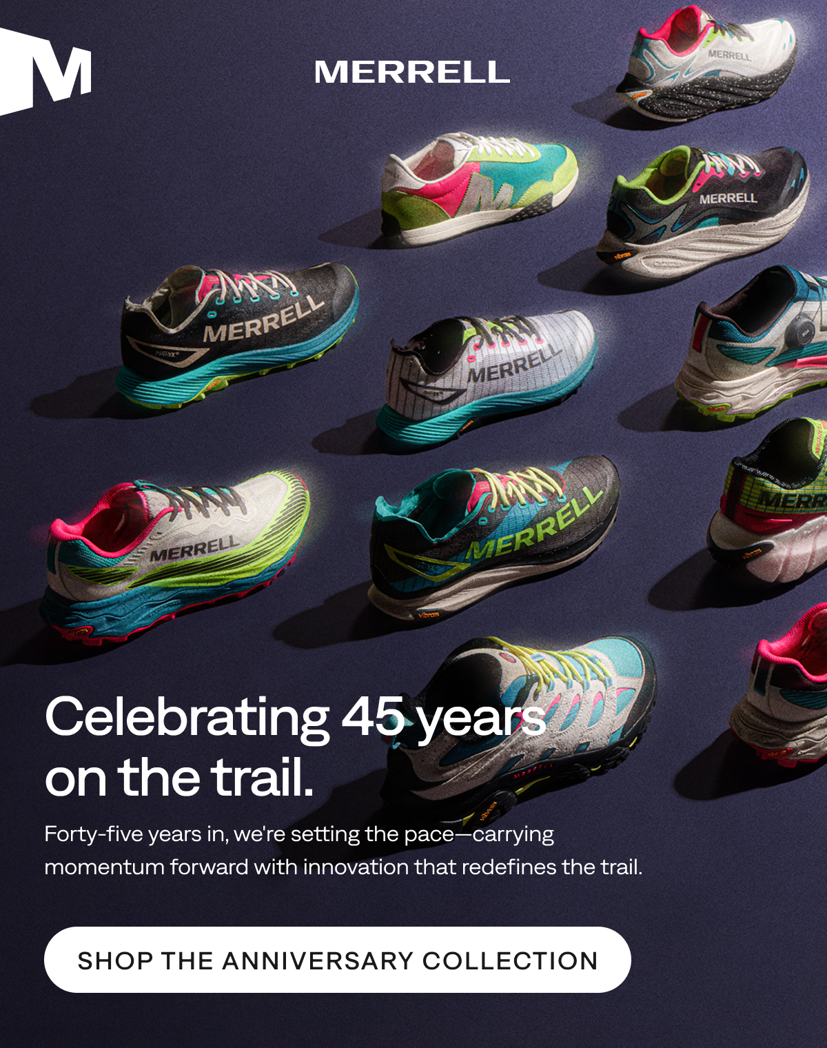 MERRELL. Celebrating 45 years on the trail. Forty-five years in, we're setting the pace—carrying momentum forward with innovation that redefines the trail. Shop the Anniversary Collection