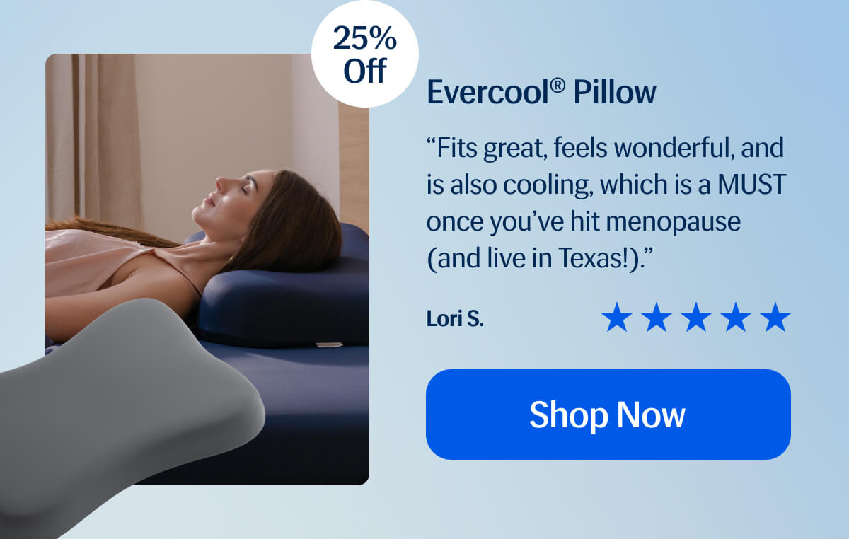 Evercool® Pillow “Fits great, feels wonderful, and is also cooling, which is a MUST once you’ve hit menopause (and live in Texas!).” Lori S. Shop Now