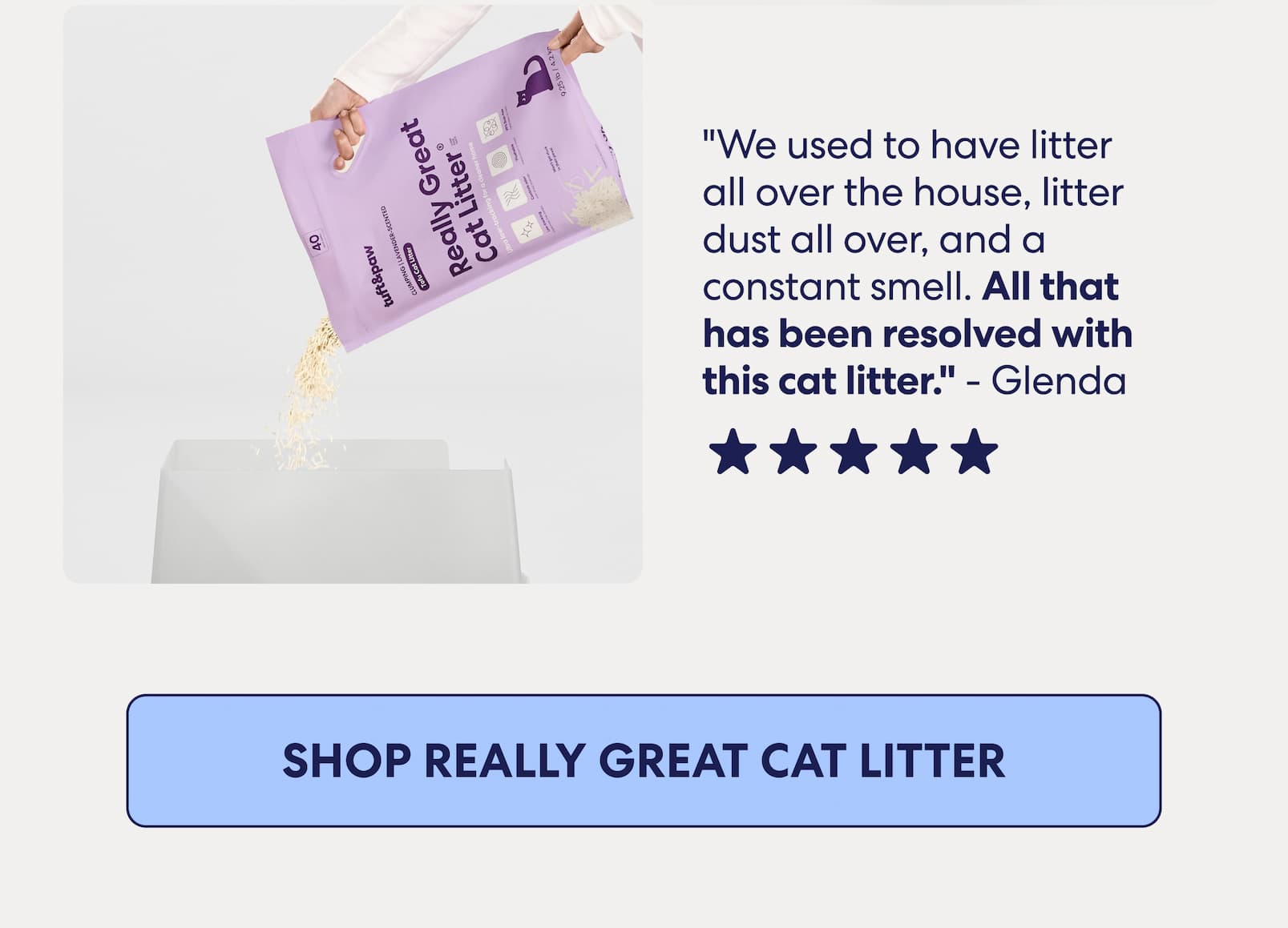 "We used to have litter all over the house, litter dust all over, and a constant smell. All that has been resolved with this cat litter." - Glenda