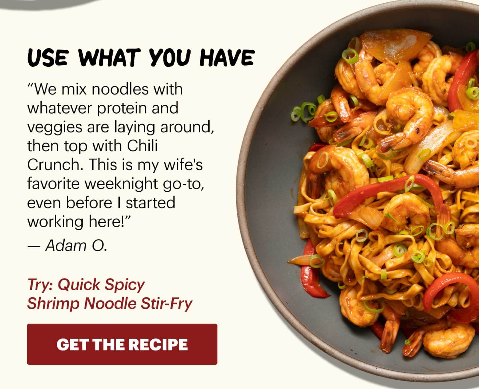 Header: Use what you have  Sub-header: “We mix noodles with whatever protein and veggies are laying around, then top with Chili Crunch. This is my wife's favorite weeknight go-to, even before I started working here!” — Adam O.  Sub-text: Try: Quick Spicy Shrimp Noodle Stir-Fry  CTA: GET THE RECIPE 