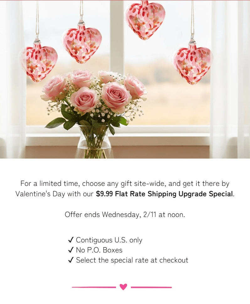 For a limited time, choose any gift site-wide, and get it there by Valentine's Day with our $9.99 Flat Rate Shipping Upgrade Special.  Offer ends Wednesday, 2/11 at noon.