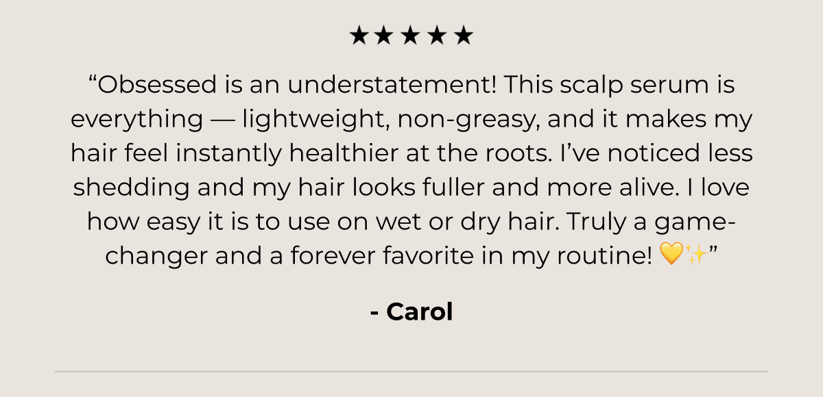 “Obsessed is an understatement! This scalp serum is everything — lightweight, non-greasy, and it makes my hair feel instantly healthier at the roots. I’ve noticed less shedding and my hair looks fuller and more alive. I love how easy it is to use on wet or dry hair. Truly a game-changer and a forever favorite in my routine! 💛✨”