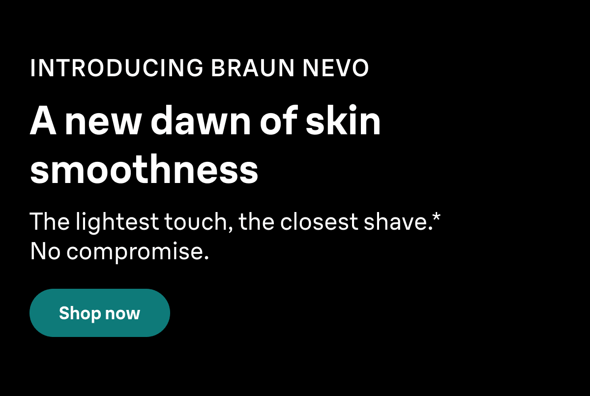 INTRODUCING BRAUN NEVO. A new dawn of skin smoothness. The lightest touch, the closest shave.* No compromise. Shop now