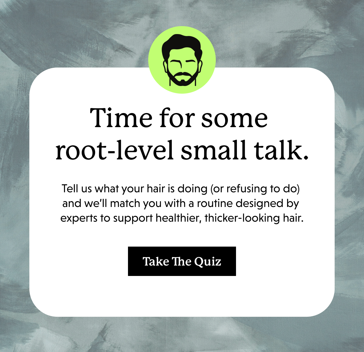 Time for some root-level small talk. Tell us what your hair is doing (or refusing to do) and we’ll match you with a routine designed by experts to support healthier, thicker-looking hair. Take the quiz >>