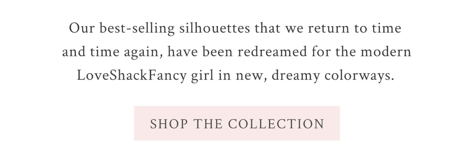 Our best-selling silhouettes that we return to time and time again, have been redreamed for the modern LoveShackFancy girl in new, dreamy colorways. <SHOP THE COLLECTION>
