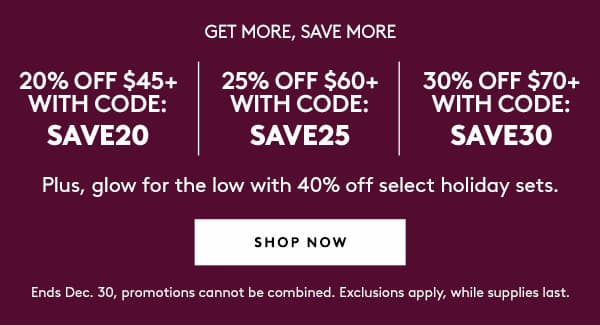 GET MORE, SAVE MORE | 20% OFF $45+ WITH CODE: SAVE20 | 25% OFF $60+ WITH CODE: SAVE25 | 30% OFF $70+ WITH CODE: SAVE30 | Plus, glow for the low with 40% off select holiday sets. | SHOP NOW | Ends Dec. 30, promotions cannot be combined. Exclusions apply, while supplies last.