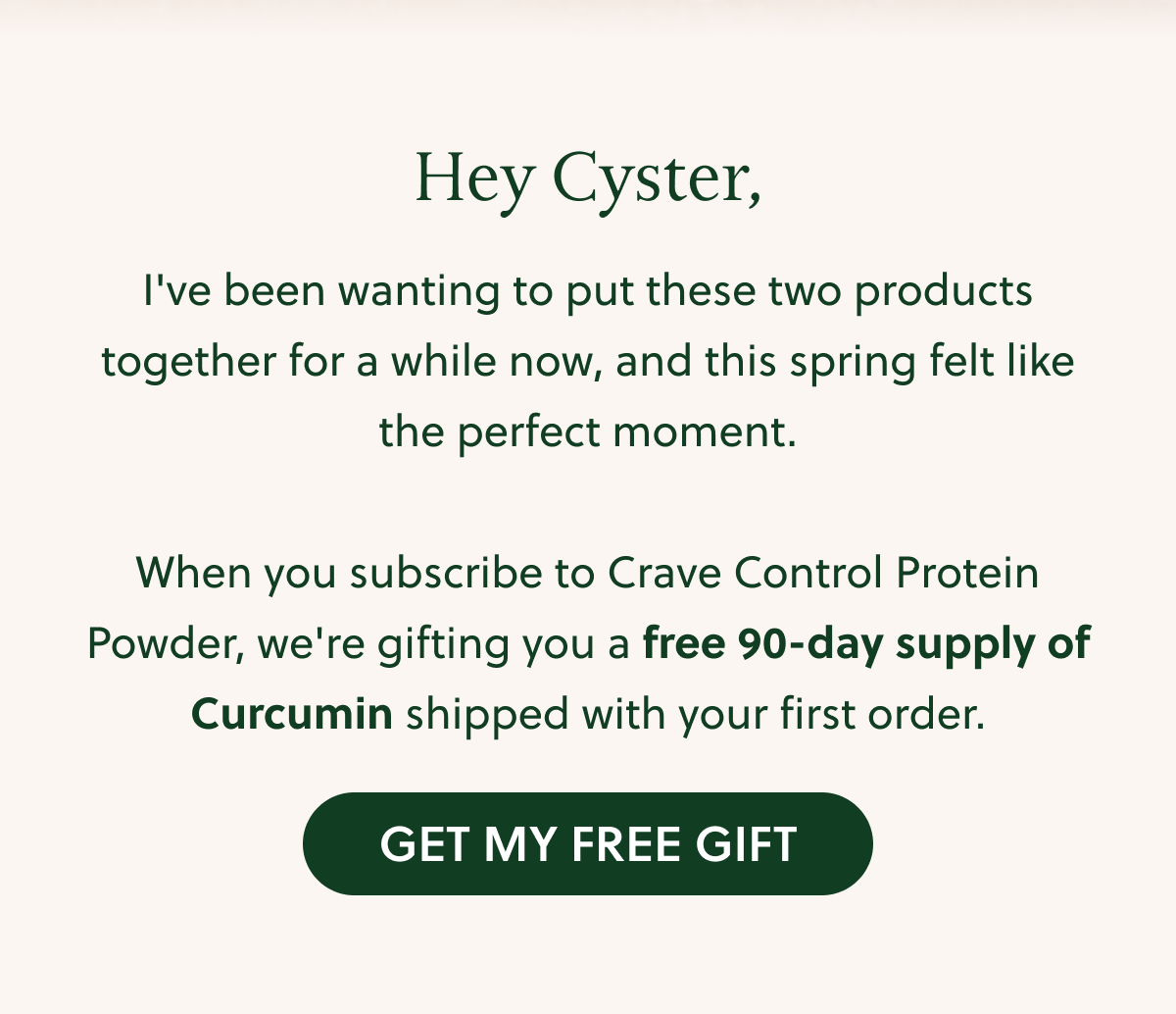 Hey Cyster, l've been wanting to put these two products together for a while now, and this spring felt like the perfect moment. When you subscribe to Crave Control Protein Powder, we're gifting you a free 90-day supply of Curcumin shipped with your first order. GET MY FREE GIFT