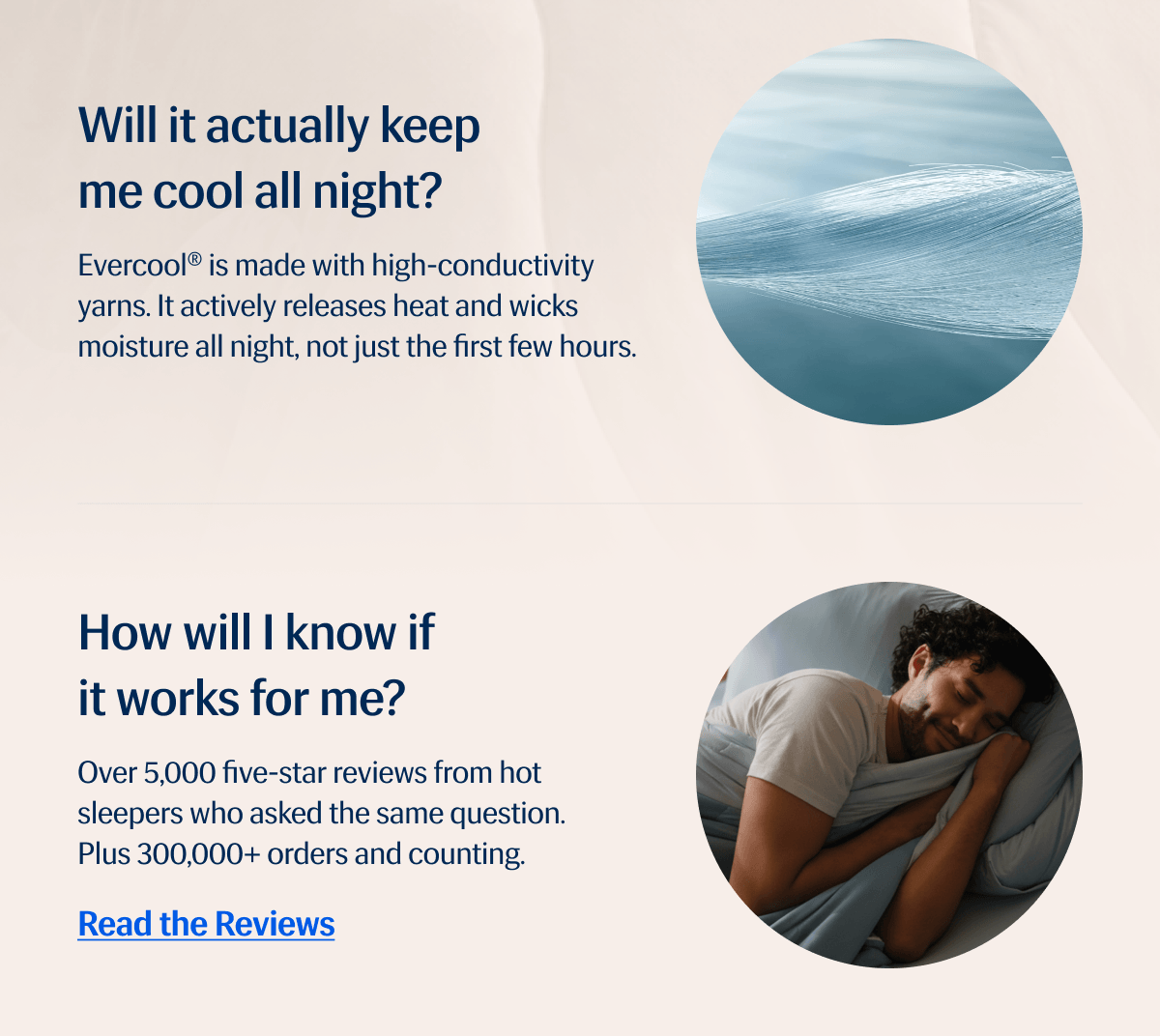 • Will it actually keep me cool all night? – Evercool®&nbsp;is made with high-conductivity yarns. | It actively releases heat and wicks moisture all night, not just the first few hours. | • How will I know if it works for me? – Over 5,000 five-star reviews from hot sleepers who asked the same question. | Plus 300,000+ orders and counting. | Read the Reviews 