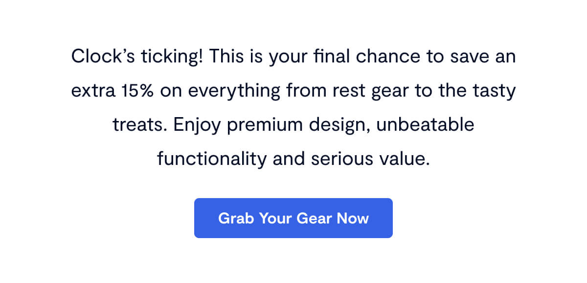 Clock’s ticking! This is your final chance to save an extra 15% on everything from rest gear to the tasty treats. Enjoy premium design, unbeatable functionality and serious value.