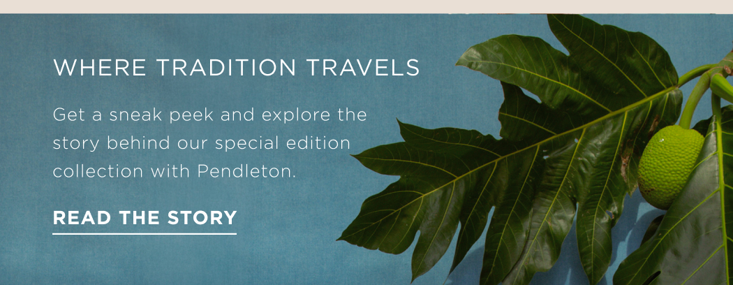 WHERE TRADITION TRAVELS Get a sneak peek and explore the story behind our special edition with Pendleton collection. READ THE STORY