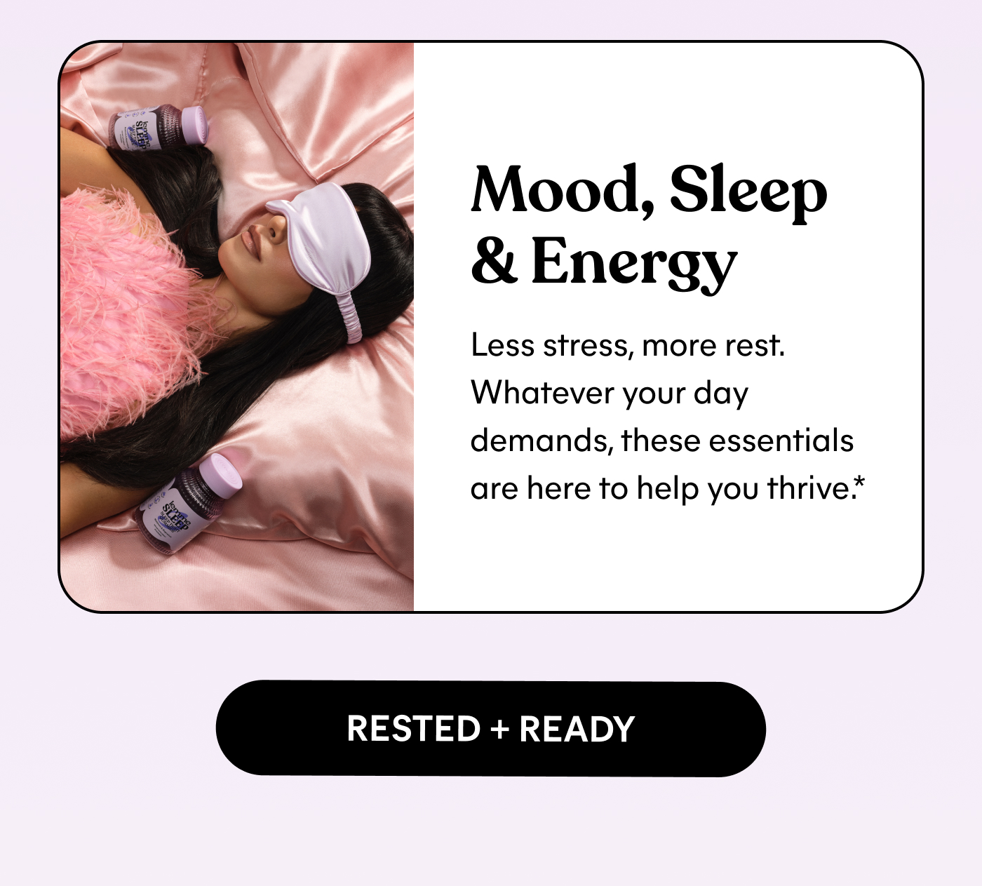 Mood, Sleep & Energy Less stress, more rest. Whatever your day demands, these essentials are here to help you thrive.* RESTED + READY