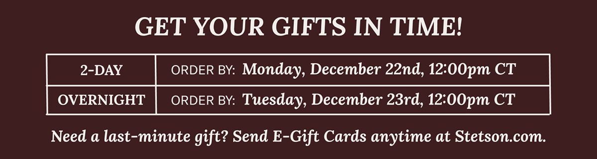 GET YOUR GIFTS IN TIME! | 2-DAY OVERNIGHT | ORDER BY: Monday, December 22nd, 12:00pm CT ORDER BY: Tuesday, December 23rd, 12:00pm CT | Need a last-minute gift? Send E-Gift Cards anytime at Stetson.com.