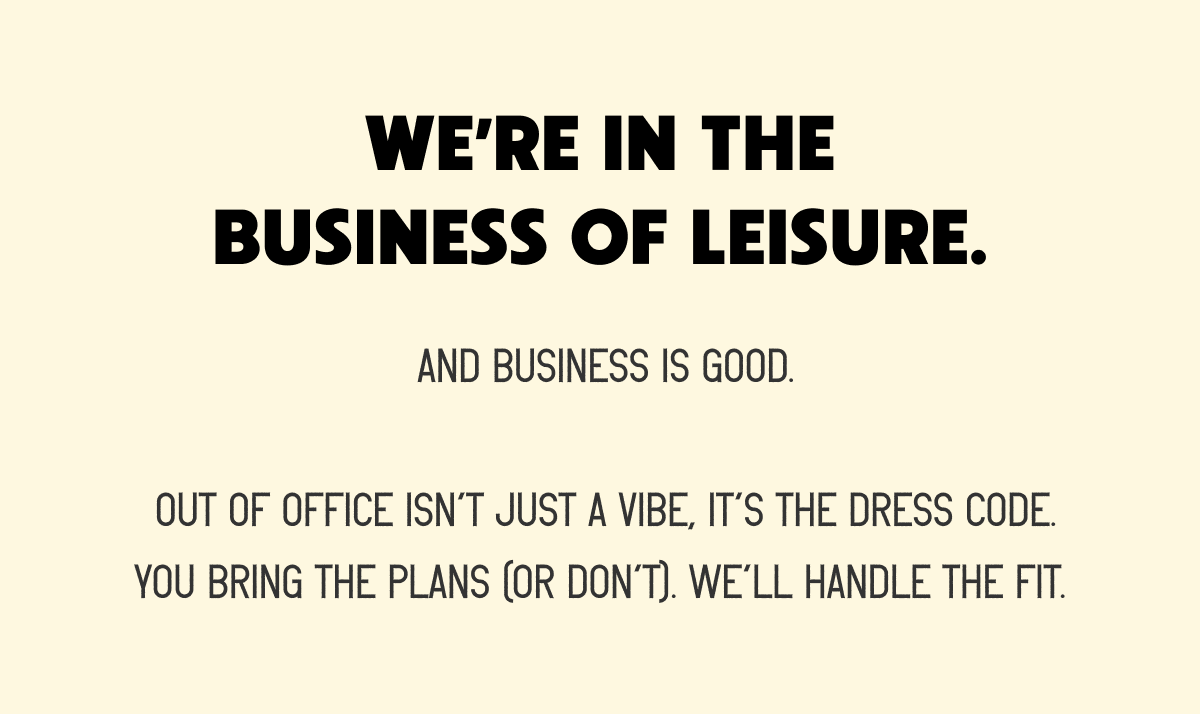 WE’RE IN THE BUSINESS OF LEISURE.  AND BUSINESS IS GOOD.  OUT OF OFFICE ISN’T JUST A VIBE, IT’S THE DRESS CODE. YOU BRING THE PLANS (OR DON’T). WE’LL HANDLE THE FIT.