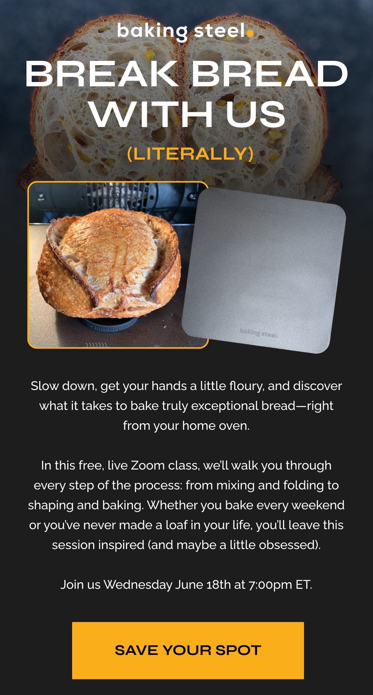 Break Bread With Us (Literally) Slow down, get your hands a little floury, and discover what it takes to bake truly exceptional bread—right from your home oven.  In this free, live Zoom class, we’ll walk you through every step of the process: from mixing and folding to shaping and baking. Whether you bake every weekend or you’ve never made a loaf in your life, you’ll leave this session inspired (and maybe a little obsessed).  Join us Wednesday June 18th at 7:00pm ET. Save Your Spot