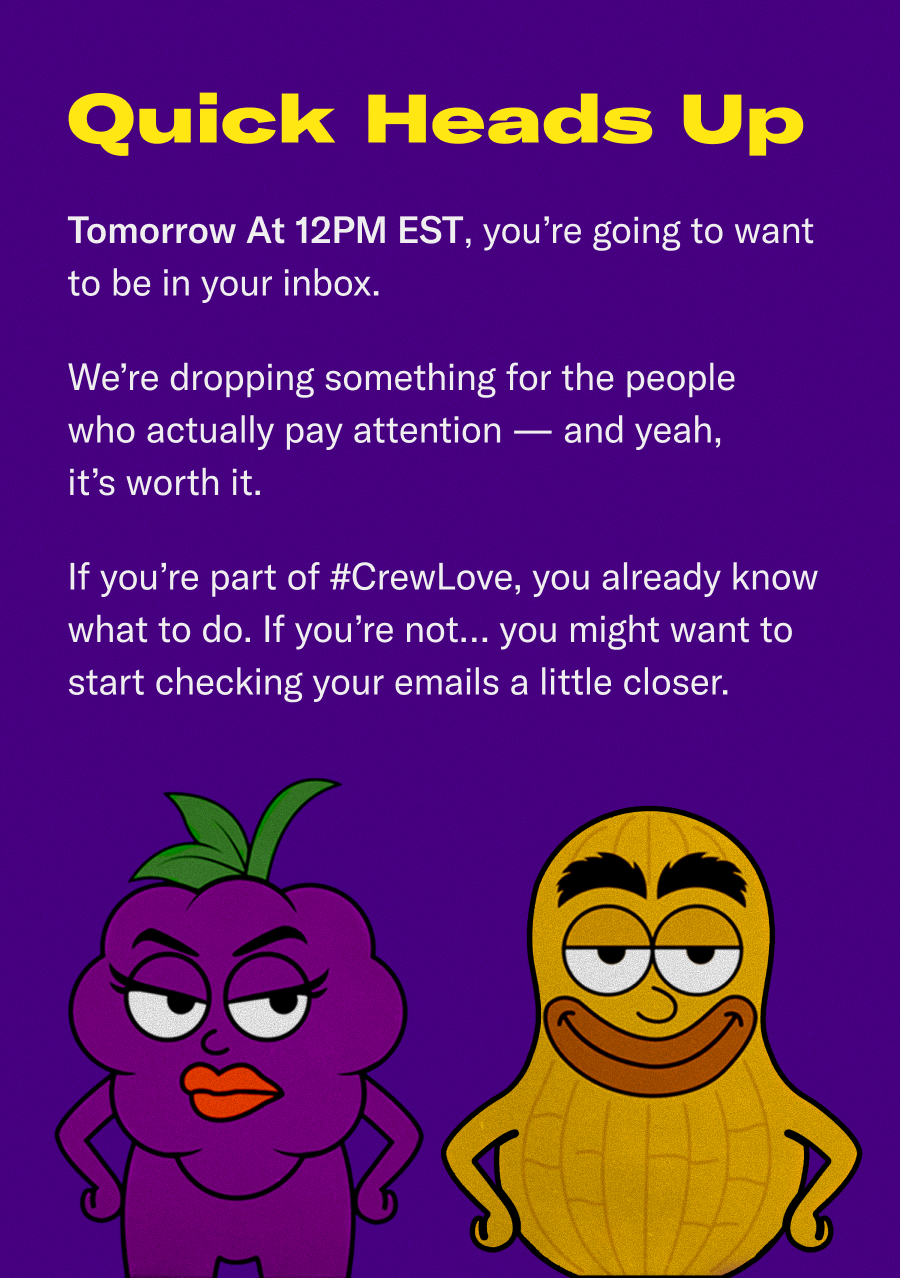 A quick heads up. Tomorrow at 12pm EST, you're going to want to be in your inbox. We're dropping something for the people who actually pay attention - and yea, it's worth it. If you're part of #CrewLove, you already know what to do. If you're not...you might want to start checking your emails a little closer.