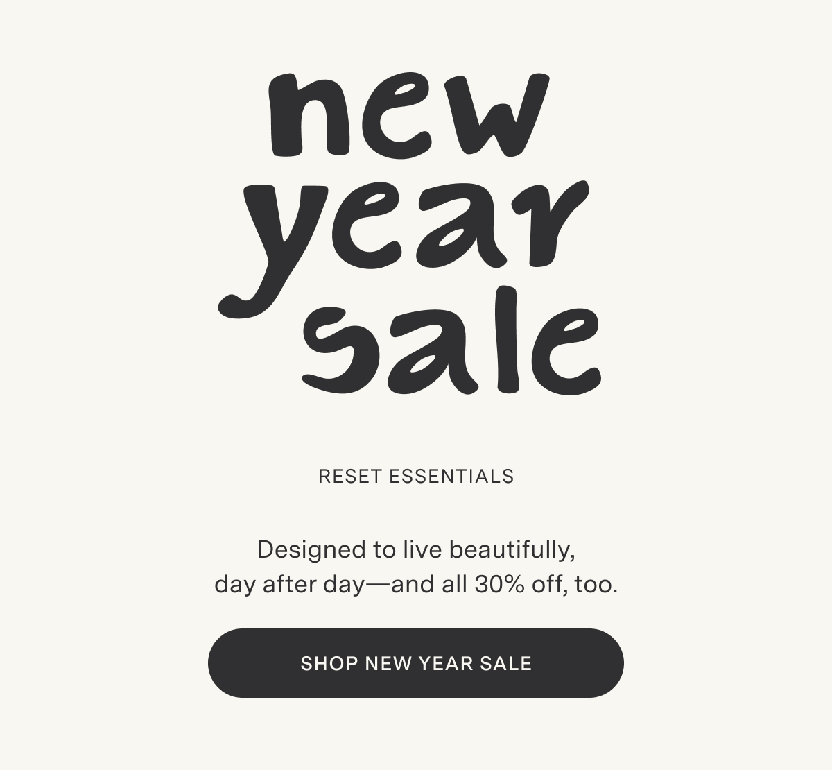 New Year Sale. Reset Essentials. Designed to live beautifully, day after day—and all 30% off, too. Shop New Year Sale.SHOP NEW YEAR SALE