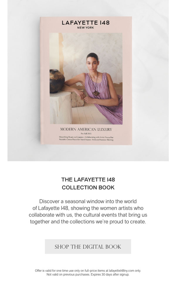 THE LAFAYETTE 148 COLLECTION BOOK - Discover a seasonal window into the world of Lafayette 148, showing the women artists who collaborate with us, the cultural events that bring us together and the collections we’re proud to create. - [SHOP THE DIGITAL BOOK] - Offer is valid for one time use only on full-price items at lafayette148ny.com only. Not valid on previous purchases. Expires 30 days after signup.
