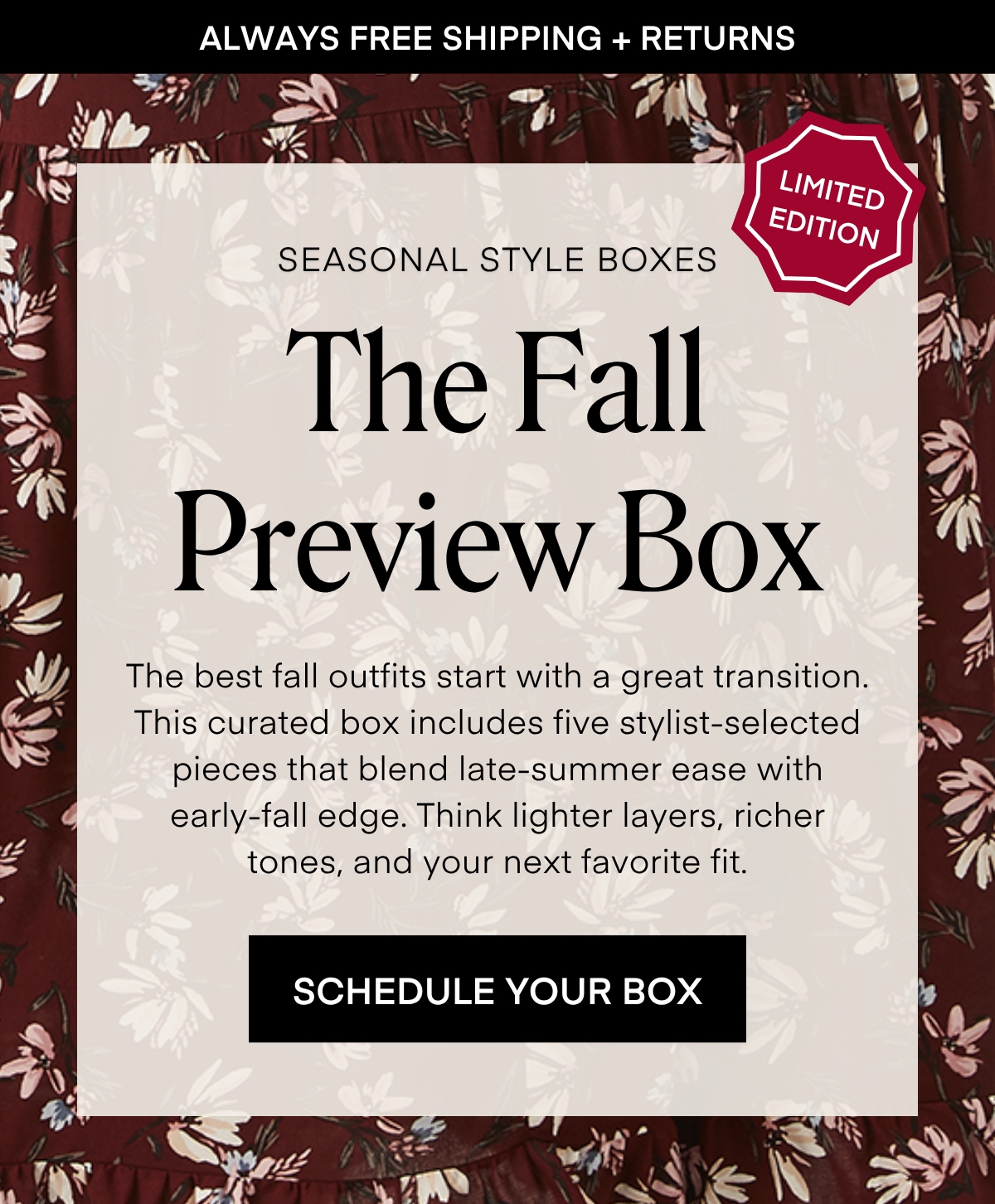 ALWAYS FREE SHIPPING + RETURNS LIMITED EDITION SEASONAL STYLE BOXES: The Fall Preview Box The best fall outfits start with a great transition. This curated box includes five stylist-selected pieces that blend late-summer ease with early-fall edge. Think lighter layers, richer tones, and your next favorite fit. SCHEDULE YOUR BOX