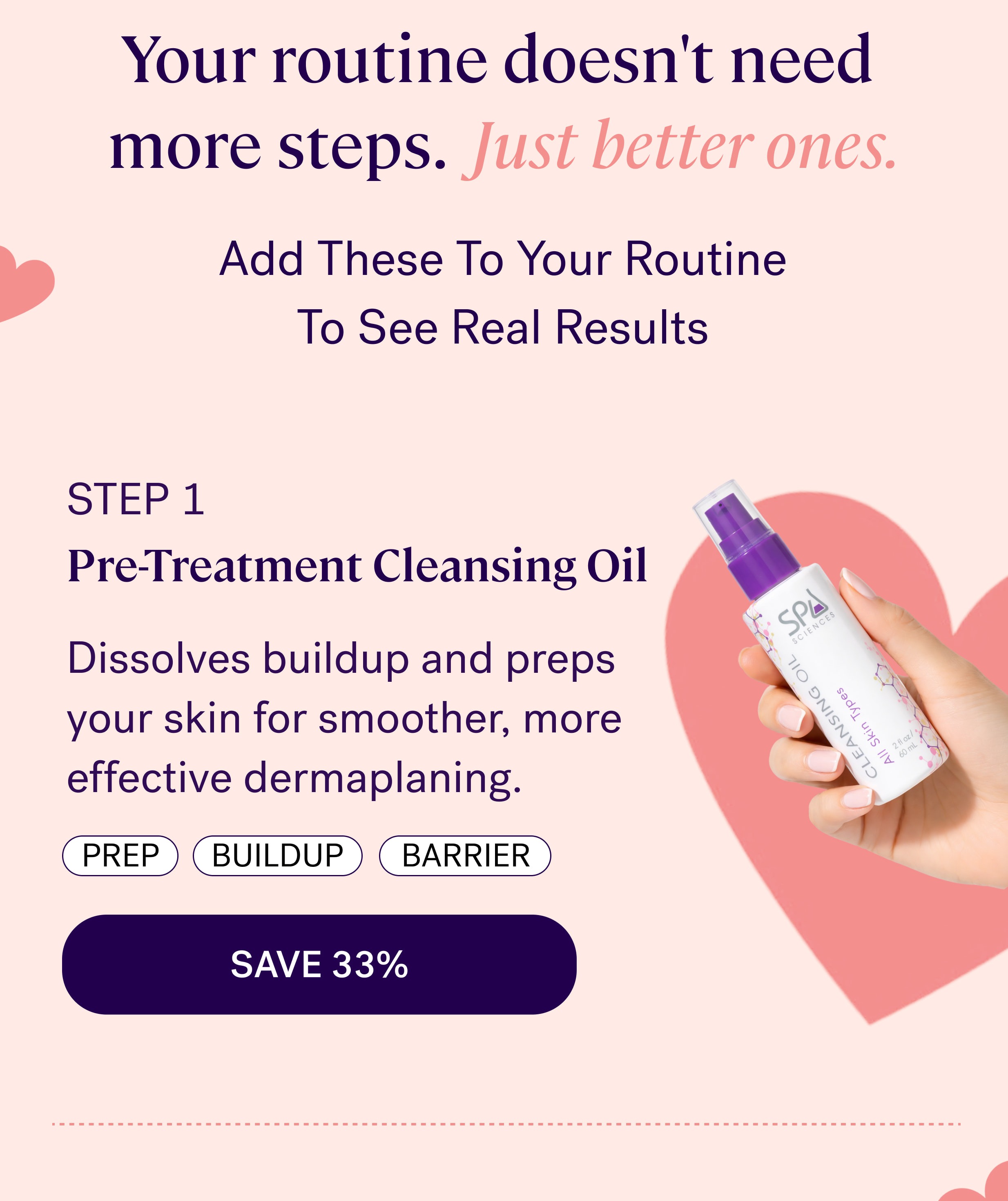 Your routine doesn't need  more steps.  Just better ones. Add These To Your Routine To See Real Results step 1 Pre-Treatment Cleansing Oil Dissolves buildup and preps your skin for smoother, more effective dermaplaning. Prep Buildup barrier SAVE 33%