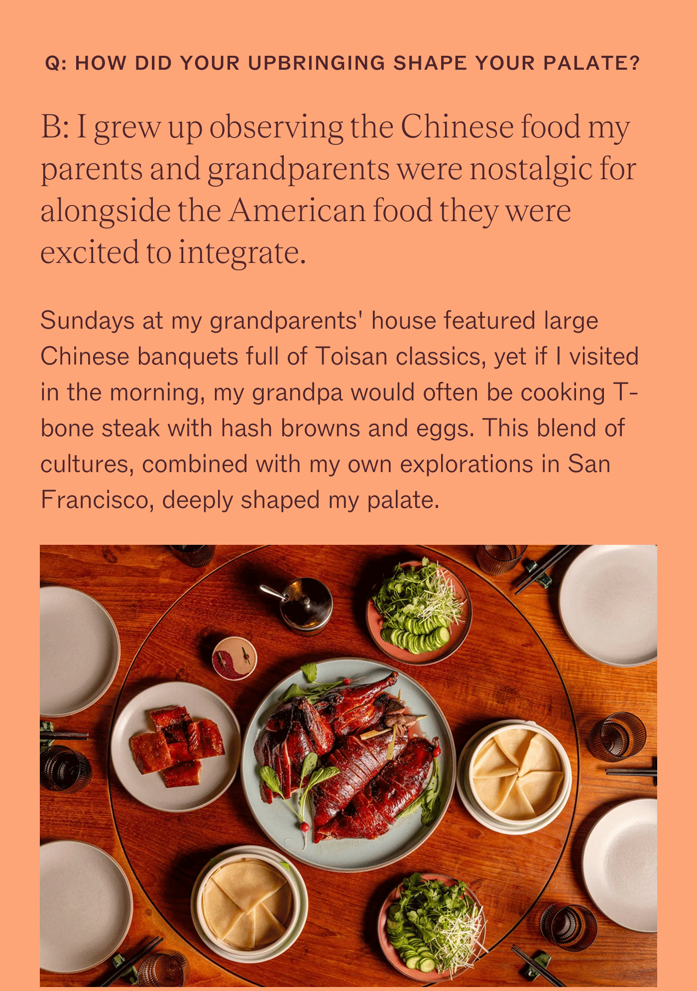 How did your upbringing shape your palate? I grew up observing the Chinese food my parents and grandparents were nostalgic for alongside the American food they were excited to integrate. Sundays at my grandparents' house featured large Chinese banquets full of Toisan classics, yet if I visited in the morning, my grandpa would often be cooking T-bone steak with hash browns and eggs. This blend of cultures, combined with my own explorations in San Francisco, deeply shaped my palate.