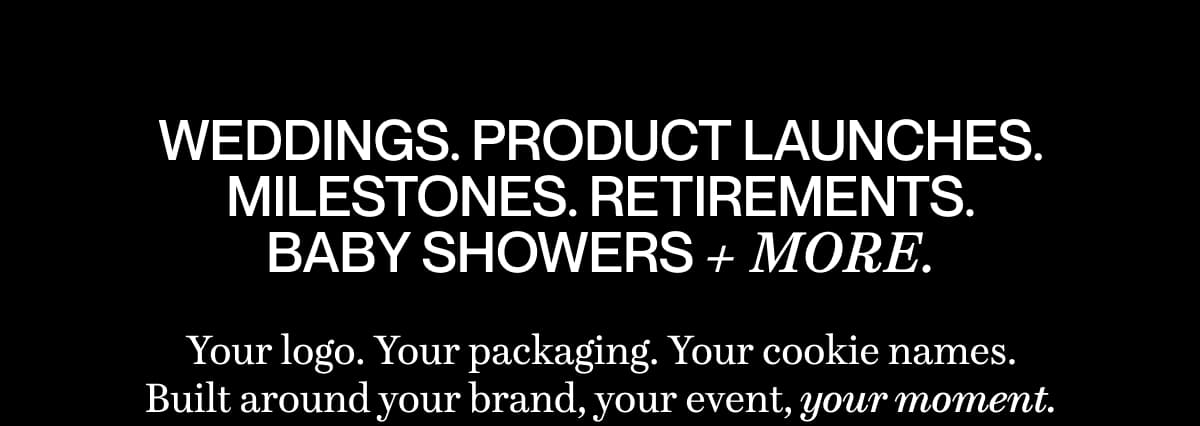 Weddings. Product launches. Milestones. Retirements. baby showers + more. Your logo. Your packaging. Your cookie names. Built around your brand, your event, your moment.