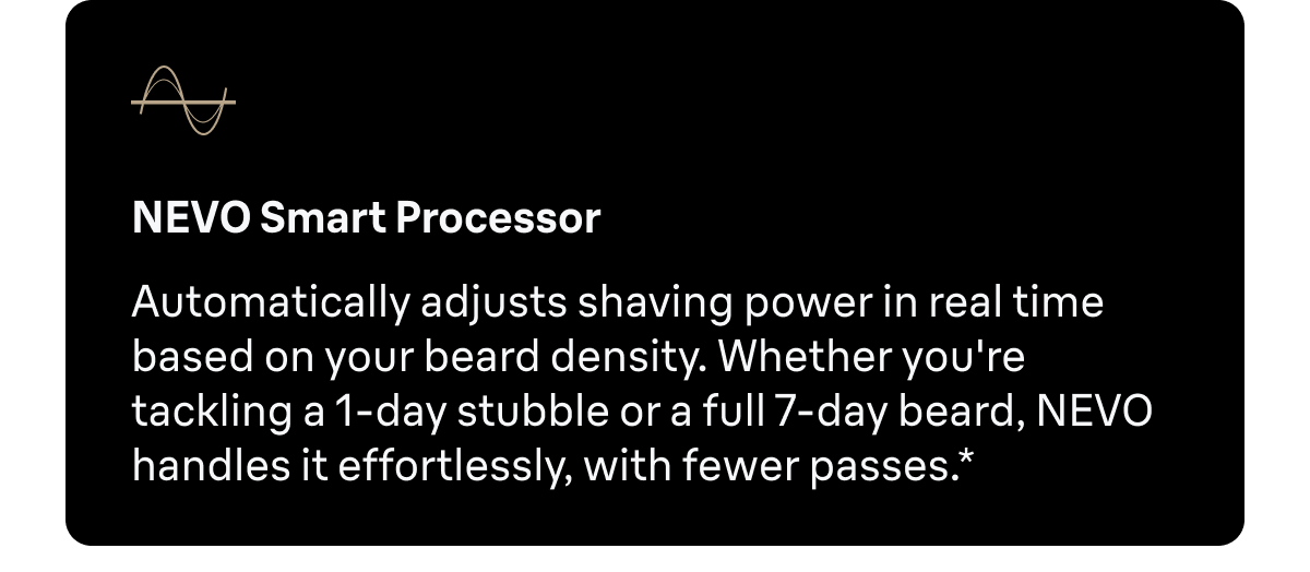 NEVO Smart Processor - Automatically adjusts shaving power in real time based on your beard density. Whether you're tackling a 1-day stubble or a full 7-day beard, NEVO handles it effortlessly, with fewer passes.*