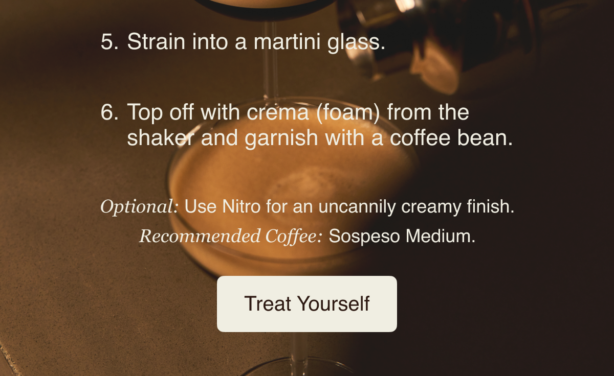 Strain into a martini glass. Top off with crema (foam) from the shaker and garnish with a coffee bean. Optional: Use Nitro for an uncannily creamy finish. Recommended Coffee: Sospeso&nbsp;Medium. Treat Yourself