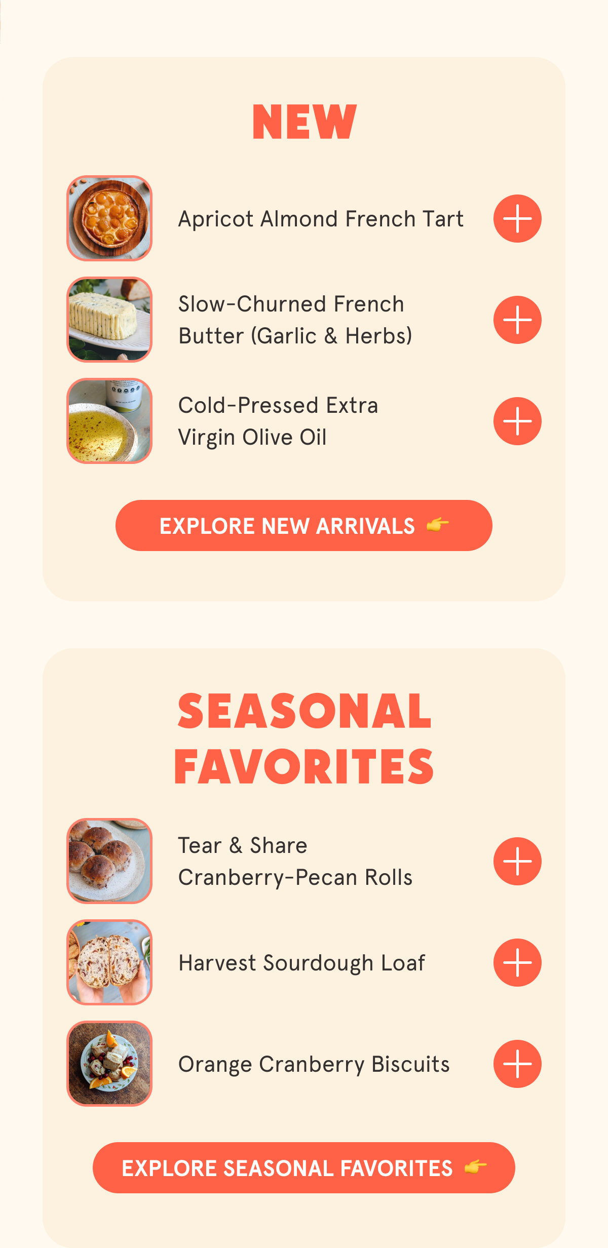 NEW Apricot Almond French Tart Slow-Churned French Butter (Garlic & Herbs) Cold-Pressed Extra Virgin Olive Oil SEASONAL FAVORITES Tear & Share Cranberry-Pecan Rolls Harvest Sourdough Loaf Apple Caramel Galette Orange Cranberry Biscuits