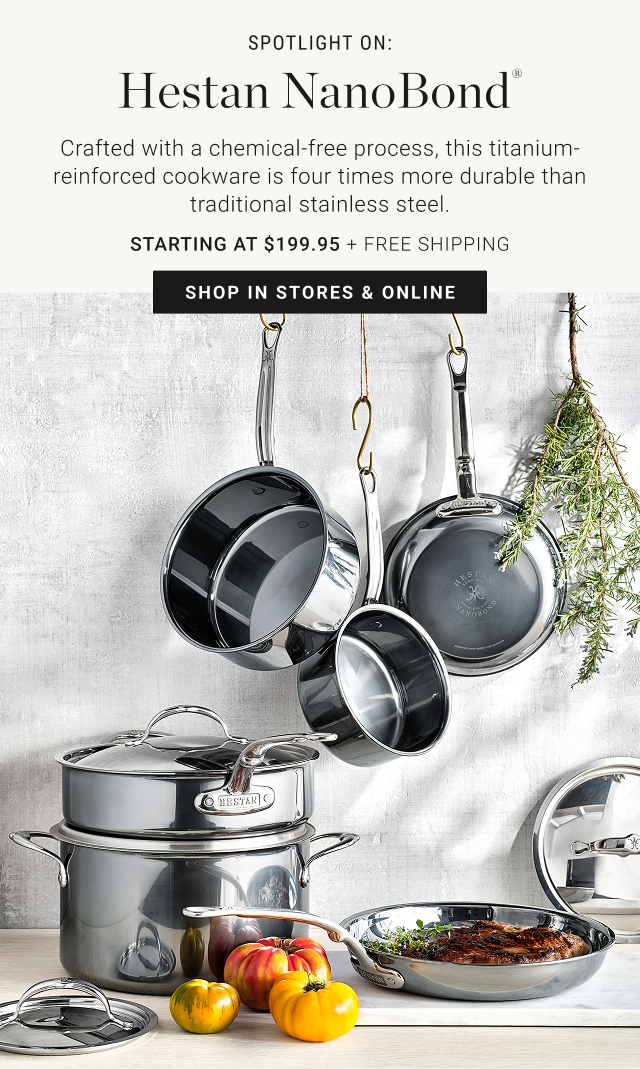 Spotlight on: Hestan NanoBond® - Crafted with a chemical-free process, this titanium-reinforced cookware is four times more durable than traditional stainless steel. starting at $199.95 + FREE SHIPPING - shop in stores & online