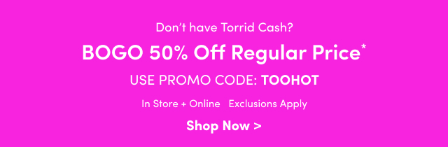 Don't have Torrid Cash? | BOGO 50% Off Regular Price* | Use Promo Code: TOOHOT | In Store + Online | Exclusions Apply | Shop Now >